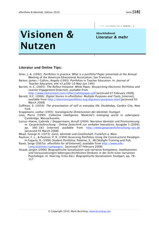 ePortfolio & Identität, Edition 2010 Seite [18]
© Copyright 2010, Mark Buzinkay, www.buzinkay.net
Visionen &
Nutzen
Abschließend:
Literatur & mehr
Literatur und Online Tips:
Arter, J. A. (1992). Portfolios in practice: What is a portfolio? Paper presented at the Annual
Meeting of the American Educational Association, San Francisco.
Barton, James / Collins, Angelo (1993): Portfolios in Teacher Education. In: Journal of
Teacher Education, v44 n3 p200-10 May-Jun 1993
Barrett, H. C. (2005): The Reflect Initiative: White Paper. Researching Electronic Portfolios and
Learner Engagement [Internet], available from
http://www.taskstream.com/reflect/whitepaper.pdf [accessed 07 February 2008].
Barrett, H.C. (2006): Digital Stories in ePortfolios: Multiple Purposes and Tools, [internet],
available from http://electronicportfolios.org/digistory/purposes.html [accessed 03
March 2008]
Goffman, E. (1959): The presentation of self in everyday life. Doubleday, Garden City, New
York
Krappmann, Lothar (1993): Soziologische Dimensionen der Identität. Stuttgart
Lévy, Pierre (1999): Collective intelligence. Mankind’s emerging world in cyberspace.
Cambridge, Massachusetts.
Lucius-Hoene, Gabriele / Deppermann, Arnulf (2004): Narrative Identität und Positionierung;
in: Gesprächsforschung – Online Zeitschrift zur verbalen Interaktion, Ausgabe 5 (2004),
pp. 166-183 [internet] available from http://www.gespraechsforschung-ozs.de
[accessed 03 March 2008]
Mead, George H. (1973): Geist, Identität und Gesellschaft. Frankfurt a. Main
Paulson, F. L., & Paulson, P. R. (1994) Assessing Portfolios Using the Constructivist Paradigm.
In Fogarty, R. (1996) Student Portfolios. Palatine, II.: IRI/Skylight Training and Pub.
Ravet, Serge (2007a): ePortfolio for all [Internet], available from http://www.eife-
l.org/activities/campaigns; [accessed 07 February 2008]
Straub, Jürgen (2000): Biographische Sozialisation und narrative Kompetenz. Implikationen
und Voraussetzungen lebensgeschichtlichen Denkens in der Sicht einer narrativen
Psychologie. In: Hoernig, Erika (Ed.): Biographische Sozialisation. Stuttgart, pp. 78-
117
 