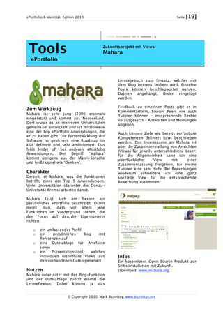 ePortfolio & Identität, Edition 2010 Seite [19]
© Copyright 2010, Mark Buzinkay, www.buzinkay.net
Tools
ePortfolio
Zukunftsprojekt mit Views:
Mahara
Zum Werkzeug
Mahara ist sehr jung (2006 erstmals
eingesetzt) und kommt aus Neuseeland.
Dort wurde es an mehreren Universitäten
gemeinsam entwickelt und ist mittlerweile
eine der Top ePortfolio Anwendungen, die
es zu haben gibt. Die Fortentwicklung der
Software ist gesichert: eine Roadmap ist
klar definiert und sehr ambitioniert. Das
fehlt leider oft bei anderen ePortfolio
Anwendungen. Der Begriff ‘Mahara’
kommt übrigens aus der Maori-Sprache
und heißt soviel wie ‘Denken’.
Charakter
Derzeit ist Mahara, was die Funktionen
betrifft, eines der Top 5 Anwendungen.
Viele Universitäten (darunter die Donau-
Universität Krems) arbeiten damit.
Mahara lässt sich am besten als
persönliches ePortfolio beschreibt. Damit
meint man, dass vor allem jene
Funktionen im Vordergrund stehen, die
den Focus auf den/die EigentümerIn
richten:
o ein umfassendes Profil
o ein persönliches Blog mit
Referenzen auf
o eine Dateiablage für Artefakte
sowie
o ein Präsentationstool, welches
individuell erstellbare Views aus
den vorhandenen Daten generiert
Nutzen
Mahara unterstützt mit der Blog-Funktion
und der Dateiablage zuerst einmal die
Lernreflexion. Dabei kommt ja das
Lerntagebuch zum Einsatz, welches mit
dem Blog bestens bedient wird. Einzelne
Posts können beschlagwortet werden,
Dateien angehängt, Bilder eingefügt
werden.
Feedback zu einzelnen Posts gibt es in
Kommentarform. Sowohl Peers wie auch
Tutoren können – entsprechende Rechte
vorausgesetzt – Antworten und Meinungen
abgeben.
Auch können Ziele wie bereits verfügbare
Kompetenzen definiert bzw. beschrieben
werden. Das Interessante an Mahara ist
aber die Zusammenstellung von Ansichten
(Views) für jeweils unterschiedliche Leser:
für die Allgemeinheit kann ich eine
oberflächliche View mit einer
Zusammenfassung freigeben, für meine
Tutoren eine sehr tiefe. Bei Bewerbungen
wiederum schneidere ich eine ganz
spezielle View für die entsprechende
Bewerbung zusammen.
Infos
Ein kostenloses Open Source Produkt zur
Selbstinstallation mit Zukunft.
Download: www.mahara.org
 
