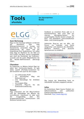 ePortfolio & Identität, Edition 2010 Seite [20]
© Copyright 2010, Mark Buzinkay, www.buzinkay.net
Tools
ePortfolio
Der Klassenprimus:
ELGG
Zum Werkzeug
Elgg ist eine Vorzeige-Software im Bereich
der ePortfolios. Sehr viele
Bildungsinstitutionen in Europa und
Nordamerika verwenden Elgg für die
Verbesserung der Lehre und der
Entwicklung ihrer StudentInnen. Ich selbst
habe Elgg als Plattform für die Web 2.0
Surf Camps und Basic classes ausgewählt,
weil mich die Flexibilität, die Funktions-
auswahl und die guten Möglichkeiten bei
der Rechte-Administration überzeugt
haben.
Charakter
Im Gegensatz zu Mahara betont Elgg vor
allem den Community-Aspekt. Es gibt
daher sowohl ePortfolio-Funktionen für
den Einzelnen wie auch für die Gruppe:
o ein umfassendes Profil
o ein persönliches Blog mit
Referenzen auf
o eine Dateiablage für Artefakte
sowie
o ein Gruppen-Blog
o zahlreiche Plug-ins für die
funktionale Erweiterung
Nutzen
Elgg unterstützt mit der Blog-Funktion
und der Dateiablage wie Mahara die
Lernreflexion. Interessant ist aber auch
der Gruppenblog, über den
gruppenspezifisches kommuniziert und
diskutiert werden kann.
Feedback zu einzelnen Posts gibt es in
Kommentarform, aber auch über ein
internes Messaging-System. Ein
ausgeklügeltes Rechte-System erlaubt auf
Post- und Dateiebene unterschiedlichste
Datei- und Contentzugriffe.
Zahlreiche Plug-ins wie ein Wiki, ein
Forum, ein Kalender sind leicht
integrierbar und erweitern die ePortfolio-
Plattform merklich. Eine deutsche
Sprachversion ist erhältlich.
Das Layout der Anwendung kann an
individuelle Vorlieben angepasst werden.
Infos
Ein kostenloses Open Source Produkt zur
Selbstinstallation und zahlreichen
Erweiterungsmöglichkeiten.
Download: http://www.elgg.org/
 