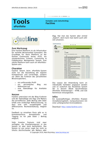 ePortfolio & Identität, Edition 2010 Seite [21]
© Copyright 2010, Mark Buzinkay, www.buzinkay.net
Tools
ePortfolio
Komplex und vielschichtig:
Factline
Zum Werkzeug
Eine Factline Plattform ist als Infrastruktur
für verteilte Wissensarbeit konzipiert. Die
Grundlage für diese Plattform ist der
factline Community Server (FCS), ein
standardisiertes Content, Community &
Collaboration Management System. Eine
solche Plattform kann auch ein ePortfolio-
System sein.
Charakter
Factline betont beim ePortfolio-System
nicht nur die Darstellung der eigenen
Kompetenzen und Lernerfolge, sondern
vor allem die Funktion des persönlichen
Wissensspeichers.
o ein umfassendes Profil
o ein persönliches Blog mit
Referenzen auf
o eine Dateiablage für Artefakte
sowie
Nutzen
Factline unterstützt mit der Blog-Funktion
und der Dateiablage wie Elgg und Mahara
die Lernreflexion. Jeder Beitrag oder Datei
erhält eine eindeutige Referenzierung, so
dass eine sehr ausgeklügelte und
differenzierte Rechteverwaltung möglich
ist.
Feedback zu einzelnen Posts gibt es in
Kommentarform. Annotationen und
Tagging ist für jede Datei / Beitrag
möglich.
Viele kreative Features sind zwar
verfügbar, die Einarbeitungszeit in das
System ist aber doch beträchtlich. Das
System ist von seiner Logik her nicht so
intuitiv durchschaubar wie Mahara oder
Elgg. Hat man das System aber einmal
„kapiert“, dann kann man damit auch sehr
viel umsetzen.
Das Layout der Anwendung kann an
individuelle Vorlieben angepasst werden
und ist sicherlich das flexibelste System
der in diesem eBook beschriebenen
ePortfolio Anwendungen – HTML und CSS
Kenntnisse vorausgesetzt.
Infos
Ein kostenpflichtiges ePortfolio Produkt
(Installationsgebühr, Campuslizenzen) mit
einer umfangreichen Erstinstallation.
.
Download: http://www.factline.com/
 