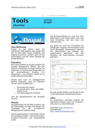 ePortfolio & Identität, Edition 2010 Seite [22]
© Copyright 2010, Mark Buzinkay, www.buzinkay.net
Tools
ePortfolio
Vielseitig:
Drupal
Zum Werkzeug
Drupal ist seit Jahren eines der
populärsten CMS weltweit. Das hängt nicht
nur mit dem Open Source Gedanken und
Zugang zusammen, sondern auch mit der
Vielseitigkeit und der hohen Qualität der
Drupal Releases.
Charakter
Wie schon erwähnt ist Drupal zunächst ein
Content Management System, hat also
ähnliche Intentionen wie etwa Factline. Im
Gegensatz zu Factline wird Drupal aber für
die verschiedensten Einsätze im-
plementiert – von einfachen Seiten bis zu
großen Redaktionsportalen.
Drupal wird auch im pädagogischen
Bereich eingesetzt, meist als Education
Version (von FunnyMonkey):
o Curriculum des Autors
o ein persönliches Blog und Bilder-
gallerien und
o eine Dateiablage für Artefakte
sind die Hauptfunktionen der DrupalEd
Version.
Nutzen
DrupalEd bietet mit der Blog-Funktion und
der Dateiablage wie Elgg und Mahara die
Grundlage für die Lernreflexion.
Ablagesysteme ergänzen diese.
Die Zusammenarbeit in informellen Teams
wird großgeschrieben – über Kommentare,
Gruppen-Funktionen und übergreifende
Suche.
Die Rechteverwaltung ist auch hier sehr
differenziert und erlaubt daher eine sehr
feine Einstellung, wer was lesen und
editieren kann.
Gut gelöst ist auch das Erschließen der
Inhalte über Tagging. Kommunikation wird
durch Messaging, gemeinsames Editieren
von Dokumenten, das Anlegen von
gemeinsamen Bookmarks und das
Einbetten von multi-medialen Formaten
gefördert.
Eine der großen Stärken von Drupal ist das
in alle Richtungen veränderbare Layout.
Infos
Ein kostenfreies ePortfolio Produkt mit
zahlreichen Features und einer Variations-
fülle, die es zu übertreffen gilt.
.
Download: http://drupal.org
FunnyMonkey:
http://www.funnymonkey.com/
 
