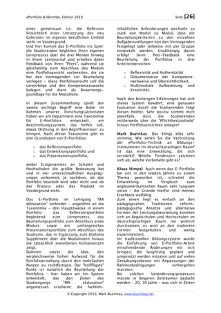 ePortfolio & Identität, Edition 2010 Seite [26]
© Copyright 2010, Mark Buzinkay, www.buzinkay.net
eines gemeinsam ist: die Reflexion
hinsichtlich einer Umsetzung des neu
Gelernten im eigenen beruflichen Umfeld
steht im Vordergrund.
Und hier kommt das E-Portfolio ins Spiel:
die Studierenden begleiten ihren eigenen
Lernprozess über die drei Monate hinweg
in ihrem Lernjournal und erhalten dabei
Feedback von ihren "Peers", während sie
gleichzeitig zum Abschluss des Moduls
eine Portfolioansicht vorbereiten, die sie
bei den Vortragenden zur Beurteilung
vorlegen - diese Portfolioansicht soll die
Lernerfolge und den Kompetenzzuwachs
belegen und dient als Bewertungs-
grundlage für die Modulnote.
In diesem Zusammenhang spielt der
zweite wichtige Begriff eine Rolle: im
Rahmen unserer Forschungsaktivitäten
haben wir am Department eine Taxonomie
für E-Portfolios entwickelt, ein
Beschreibungssystem, das helfen soll,
etwas Ordnung in den Begriffswirrwarr zu
bringen. Nach dieser Taxonomie gibt es
drei Grundtypen von E-Portfolios:
o das Reflexionsportfolio
o das Entwicklungsportfolio und
o das Präsentationsportfolio,
wobei Erstgenanntes an Schulen und
Hochschulen die größte Bedeutung hat
und in vier unterschiedlichen Auspräg-
ungen vorkommt, je nachdem, ob das
Portfolio beurteilt wird oder nicht und ob
der Prozess oder das Produkt im
Vordergrund steht.
Das E-Portfolio im Lehrgang "MA
eEducation" verbindet - angelehnt an die
Taxonomie - drei Hauptzwecke in einem
Portfolio: das Reflexionsportfolio
begleitend zum Lernprozess, das
Beurteilungsportfolio zum Abschluss eines
Moduls sowie ein umfangreiches
Präsentationsportfolio zum Abschluss des
Studiums, das in Ergänzung zum Diploma
Supplement über die Modulnoten hinaus
die tatsächlich erworbenen Kompetenzen
zeigt.
Dahinter steckt die Idee, den
vergleichsweise hohen Aufwand für die
Portfolioerstellung durch den mehrfachen
Nutzen zu rechtfertigen. Der "kniffligste"
Punkt ist natürlich die Beurteilung der
Portfolios - hier haben wir ein System
entwickelt, das den Zielen des
Studiengangs "MA eEducation"
angemessen erscheint: die fachlich-
inhaltlichen Anforderungen wechseln so
stark von Modul zu Modul, dass die
Beurteilungskriterien zu den einzelnen
Aufgabenstellungen von den Vortragenden
festgelegt oder teilweise mit der Gruppe
entwickelt werden. Unabhängig davon
erfolgt beim Peer-Feedback eine
Beurteilung der Portfolios in drei
Kriterienbereichen:
o Reflexivität und Authentizität
o Dokumentation der Kompetenz-
nachweise und Übersichtlichkeit,
o Multimediale Aufbereitung und
Kreativität.
Nach den bisherigen Erfahrungen hat sich
dieses System bewährt, eine genauere
Evaluation durch die Studierenden folgt
diesen Herbst. Sehr positiv stimmt mich
jedenfalls, dass die Studierenden
mittlerweile über die "Pflichtbestandteile"
hinaus Portfolioansichten anlegen!
Mark Buzinkay: Das klingt alles sehr
stimmig. Wie sehen Sie die Verbreitung
der ePortfolio-Technik an Bildungs-
institutionen im deutschsprachigen Raum?
Ist das eine Entwicklung, die sich
verstärkt? Welche Tendenzen zeichnen
sich ab, welche Vorbehalte gibt es?
Klaus Himpsl: Auch wenn das E-Portfolio
bei uns in den letzten Jahren zu einem
Thema geworden ist, schreitet die
Entwicklung im Vergleich zum
angloamerikanischen Raum sehr langsam
voran - die Gründe hierfür sind meines
Erachtens vielfältig.
Zum einen liegt es einfach an den
pädagogischen Traditionen: reform-
pädagogische Ansätze und alternative
Formen der Leistungsbeurteilung konnten
sich an Regelschulen und Hochschulen im
deutschsprachigen Raum nie wirklich
durchsetzen, es wird an den tradierten
Formen festgehalten und wenig
experimentiert.
Im traditionellen Bildungssystem würde
die Einführung von E-Portfolio-Arbeit
einschneidende Änderungen mit sich
bringen, die langfristig geplant und
umgesetzt werden müssten und auf vielen
Gestaltungsebenen mit Anpassungen der
Rahmenbedingungen einhergehen
müssten.
Bei solchen Veränderungsprozessen
müsste in längeren Zeiträumen gedacht
werden - 20, 30 Jahre - was sich in Zeiten
 