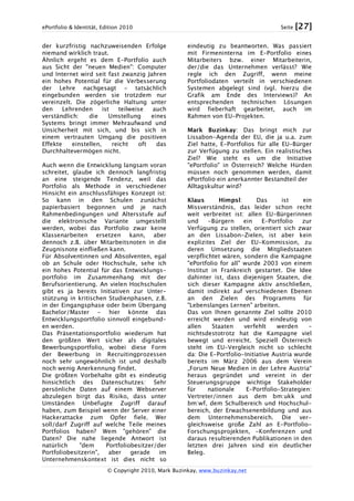ePortfolio & Identität, Edition 2010 Seite [27]
© Copyright 2010, Mark Buzinkay, www.buzinkay.net
der kurzfristig nachzuweisenden Erfolge
niemand wirklich traut.
Ähnlich ergeht es dem E-Portfolio auch
aus Sicht der "neuen Medien": Computer
und Internet wird seit fast zwanzig Jahren
ein hohes Potential für die Verbesserung
der Lehre nachgesagt - tatsächlich
eingebunden werden sie trotzdem nur
vereinzelt. Die zögerliche Haltung unter
den Lehrenden ist teilweise auch
verständlich: die Umstellung eines
Systems bringt immer Mehraufwand und
Unsicherheit mit sich, und bis sich in
einem vertrauten Umgang die positiven
Effekte einstellen, reicht oft das
Durchhaltevermögen nicht.
Auch wenn die Entwicklung langsam voran
schreitet, glaube ich dennoch langfristig
an eine steigende Tendenz, weil das
Portfolio als Methode in verschiedener
Hinsicht ein anschlussfähiges Konzept ist:
So kann in den Schulen zunächst
papierbasiert begonnen und je nach
Rahmenbedingungen und Altersstufe auf
die elektronische Variante umgestellt
werden, wobei das Portfolio zwar keine
Klassenarbeiten ersetzen kann, aber
dennoch z.B. über Mitarbeitsnoten in die
Zeugnisnote einfließen kann.
Für Absolventinnen und Absolventen, egal
ob an Schule oder Hochschule, sehe ich
ein hohes Potential für das Entwicklungs-
portfolio im Zusammenhang mit der
Berufsorientierung. An vielen Hochschulen
gibt es ja bereits Initiativen zur Unter-
stützung in kritischen Studienphasen, z.B.
in der Eingangsphase oder beim Übergang
Bachelor/Master - hier könnte das
Entwicklungsportfolio sinnvoll eingebund-
en werden.
Das Präsentationsportfolio wiederum hat
den größten Wert sicher als digitales
Bewerbungsportfolio, wobei diese Form
der Bewerbung in Recruitingprozessen
noch sehr ungewöhnlich ist und deshalb
noch wenig Anerkennung findet.
Die größten Vorbehalte gibt es eindeutig
hinsichtlich des Datenschutzes: Sehr
persönliche Daten auf einem Webserver
abzulegen birgt das Risiko, dass unter
Umständen Unbefugte Zugriff darauf
haben, zum Beispiel wenn der Server einer
Hackerattacke zum Opfer fiele. Wer
soll/darf Zugriff auf welche Teile meines
Portfolios haben? Wem "gehören" die
Daten? Die nahe liegende Antwort ist
natürlich "dem Portfoliobesitzer/der
Portfoliobesitzerin", aber gerade im
Unternehmenskontext ist dies nicht so
eindeutig zu beantworten. Was passiert
mit Firmeninterna im E-Portfolio eines
Mitarbeiters bzw. einer Mitarbeiterin,
der/die das Unternehmen verlässt? Wie
regle ich den Zugriff, wenn meine
Portfoliodaten verteilt in verschiedenen
Systemen abgelegt sind (vgl. hierzu die
Grafik am Ende des Interviews)? An
entsprechenden technischen Lösungen
wird fieberhaft gearbeitet, auch im
Rahmen von EU-Projekten.
Mark Buzinkay: Das bringt mich zur
Lissabon-Agenda der EU, die ja u.a. zum
Ziel hatte, E-Portfolios für alle EU-Bürger
zur Verfügung zu stellen. Ein realistisches
Ziel? Wie steht es um die Initiative
"ePortfolio" in Österreich? Welche Hürden
müssen noch genommen werden, damit
ePortfolio ein anerkannter Bestandteil der
Alltagskultur wird?
Klaus Himpsl: Das ist ein
Missverständnis, das leider schon recht
weit verbreitet ist: allen EU-Bürgerinnen
und -Bürgern ein E-Portfolio zur
Verfügung zu stellen, orientiert sich zwar
an den Lissabon-Zielen, ist aber kein
explizites Ziel der EU-Kommission, zu
deren Umsetzung die Mitgliedstaaten
verpflichtet wären, sondern die Kampagne
"ePortfolio for all" wurde 2003 von einem
Institut in Frankreich gestartet. Die Idee
dahinter ist, dass diejenigen Staaten, die
sich dieser Kampagne aktiv anschließen,
damit indirekt auf verschiedenen Ebenen
an den Zielen des Programms für
"Lebenslanges Lernen" arbeiten.
Das von Ihnen genannte Ziel sollte 2010
erreicht werden und wird eindeutig von
allen Staaten verfehlt werden –
nichtsdestotrotz hat die Kampagne viel
bewegt und erreicht. Speziell Österreich
steht im EU-Vergleich nicht so schlecht
da: Die E-Portfolio-Initiative Austria wurde
bereits im März 2006 aus dem Verein
„Forum Neue Medien in der Lehre Austria“
heraus gegründet und vereint in der
Steuerungsgruppe wichtige Stakeholder
für nationale E-Portfolio-Strategien:
Vertreter/innen aus dem bm:ukk und
bm:wf, dem Schulbereich und Hochschul-
bereich, der Erwachsenenbildung und aus
dem Unternehmensbereich. Die ver-
gleichsweise große Zahl an E-Portfolio-
Forschungsprojekten, -Konferenzen und
daraus resultierenden Publikationen in den
letzten drei Jahren sind ein deutlicher
Beleg.
 