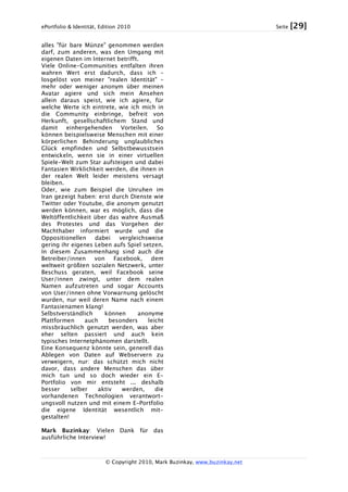 ePortfolio & Identität, Edition 2010 Seite [29]
© Copyright 2010, Mark Buzinkay, www.buzinkay.net
alles "für bare Münze" genommen werden
darf, zum anderen, was den Umgang mit
eigenen Daten im Internet betrifft.
Viele Online-Communities entfalten ihren
wahren Wert erst dadurch, dass ich –
losgelöst von meiner "realen Identität" –
mehr oder weniger anonym über meinen
Avatar agiere und sich mein Ansehen
allein daraus speist, wie ich agiere, für
welche Werte ich eintrete, wie ich mich in
die Community einbringe, befreit von
Herkunft, gesellschaftlichem Stand und
damit einhergehenden Vorteilen. So
können beispielsweise Menschen mit einer
körperlichen Behinderung unglaubliches
Glück empfinden und Selbstbewusstsein
entwickeln, wenn sie in einer virtuellen
Spiele-Welt zum Star aufsteigen und dabei
Fantasien Wirklichkeit werden, die ihnen in
der realen Welt leider meistens versagt
bleiben.
Oder, wie zum Beispiel die Unruhen im
Iran gezeigt haben: erst durch Dienste wie
Twitter oder Youtube, die anonym genutzt
werden können, war es möglich, dass die
Weltöffentlichkeit über das wahre Ausmaß
des Protestes und das Vorgehen der
Machthaber informiert wurde und die
Oppositionellen dabei vergleichsweise
gering ihr eigenes Leben aufs Spiel setzen.
In diesem Zusammenhang sind auch die
Betreiber/innen von Facebook, dem
weltweit größten sozialen Netzwerk, unter
Beschuss geraten, weil Facebook seine
User/innen zwingt, unter dem realen
Namen aufzutreten und sogar Accounts
von User/innen ohne Vorwarnung gelöscht
wurden, nur weil deren Name nach einem
Fantasienamen klang!
Selbstverständlich können anonyme
Plattformen auch besonders leicht
missbräuchlich genutzt werden, was aber
eher selten passiert und auch kein
typisches Internetphänomen darstellt.
Eine Konsequenz könnte sein, generell das
Ablegen von Daten auf Webservern zu
verweigern, nur: das schützt mich nicht
davor, dass andere Menschen das über
mich tun und so doch wieder ein E-
Portfolio von mir entsteht ... deshalb
besser selber aktiv werden, die
vorhandenen Technologien verantwort-
ungsvoll nutzen und mit einem E-Portfolio
die eigene Identität wesentlich mit-
gestalten!
Mark Buzinkay: Vielen Dank für das
ausführliche Interview!
 