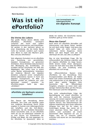 eGaming in Bibliotheken, Edition 2008 Seite [3]
© Copyright 2010, Mark Buzinkay, www.buzinkay.net
Mark Buzinkay
Was ist ein
ePortfolio?
vom Lernnachweis zur
Lebensgeschichte:
ein digitales Konzept
Die Vitrine des Lebens
Das große Thema dieses eBooks sind
ePortfolios. ePortfolios verkörpern
sicherlich wie kaum eine andere
Applikation Kontroverses und Zukünftiges.
Sie werden in den nächsten Jahren zu
einer Anwendung, die die breite Masse
nicht nur kennen, sondern auch nutzen
wird. Wenn es nach den Machern geht.
Was sind also ePortfolios?
Sehr allgemein formuliert ist ein ePortfolio
eine Sammlung von persönlichen,
digitalen Erzeugnissen, so genannten
Artefakten. Diese Artefakte dokumentieren
den Werdegang des Erstellenden, sie
erzählen dessen Geschichte mit Hilfe des
Abgelegten. Wie schon Levy in einem
seiner Bücher philosophierte, hinterlässt
der moderne Mensch des digitalen
Zeitalters aufgrund seiner nomadischen
Online-Lebensweise Spuren in Form von
digitalen Erzeugnissen. Im Web 2.0
Zeitalter würden wir vielleicht von „user
generated content“ sprechen. Im
ePortfolio-Jargon heißt das eben
„Artefakte“.
ePortfolio: ein Nachweis unseres
Schaffens?
Das Datum der Herstellung dieser
Artefakte, ihre Güte und Qualität sowie
ihre mögliche Beurteilung durch Dritte
ergeben in Summe eine Lebensgeschichte
des Schaffens und des Sich-Weiter-
entwickelns. Da die Artefakte Bestandteil
dieser Geschichte sind, ist ein ePortfolio
mehr als nur ein Lebenslauf. Vielmehr ist
es eine Vitrine, ein Schaukasten der
Erfolge und Wege, die man gegangen ist.
Ein ePortfolio ist dynamisch, denn es
bleibt nie stehen, die Geschichte meines
Schaffens geht ja immer weiter.
Wozu das Ganze?
Auch wenn ein ePortfolio dermaßen viel
Interessantes und Neues bietet, werden
Sie sich doch sicher fragen: Und wozu das
Ganze? Habe ich nicht schon einen
Lebenslauf, meine Zeugnisse, meine
Werke auf dem Regal? Und wer hat
überhaupt die Zeit, das alles zu pflegen?
Das ist eine berechtigte Frage. Ob Sie
schlussendlich die Initiative ergreifen und
ein eigenes ePortfolio ins Auge fassen,
bleibt letzten Endes Ihnen überlassen.
Lassen Sie mich aber kurz über die Effekte
erzählen, die eine Erstellung eines
ePortfolio mit sich bringt.
Der offensichtlichste Nutzen eines
ePortfolios ist die Darstellung Ihrer
Errungenschaften und Werke. Sie haben
damit eine online Visitenkarte, die reicher
und authentischer ist als jede Webseite. Je
nach dem, welche Aspekte Ihrer
Geschichte Sie der Öffentlichkeit
freigeben, erlauben sie einen mehr oder
weniger holistischen Blick auf Ihre Person,
Ihre Interessen und Ihre Fähigkeiten.
Eine nicht unbeabsichtigte Folge der
Beschäftigung mit einem ePortfolio ist
aber auch die intensive Auseinander-
setzung mit seinem eigenen Schaffen, mit
seinen Lebenszielen und damit mit der
eigenen Person. Das Dokumentieren der
eigenen Entwicklung setzt einen reflexiven
Vorgang frei, der Sie Ihr Leben zu
hinterfragen drängt. Das meine ich in
einem positiven Sinne. Das Leben ist
endlich, und zumindest ab einem
bestimmten Alter beginnen wir uns zu
fragen, was wir in unserem Leben
erreichen und womit wir uns beschäftigen
möchten.
 