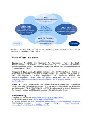 Abbildung: Überblick Software-Systeme mit E-Portfolio-Anteilen (Modell von Klaus Himpsl,
angelehnt an Erpenbeck&Sauter, 2007)
Literatur-Tipps zum Kapitel:
Baumgartner, P. (2008). Eine Taxonomie für E-Portfolios - Teil II des BMWF-
Abschlussberichts “E-Portfolio an Hochschulen”: GZ 51.700/0064-VII/10/2006.
Forschungsbericht, Krems: Department für Interaktive Medien und Bildungstechnologien,
Donau Universität Krems.
Himpsl, K., & Baumgartner, P. (2009). Evaluation von E-Portfolio-Software - Teil III des
BMWF-Abschlussberichts “E-Portfolio an Hochschulen”: GZ 51.700/0064-VII/10/2006 (S.
94). Forschungsbericht, Krems: Department für Interaktive Medien und
Bildungstechnologien, Donau Universität Krems. Abgerufen Juni 10, 2009, von
http://www.bildungstechnologie.net/blog/evaluation-von-e-portfolio-software-
abschlussbericht .
Himpsl, K. (2008). Beschreibung von Implementierungsstrategien und notwendigen
organisatorischen Rahmenbedingungen - Teil IV des BMWF-Abschlussberichts “E-Portfolio
an Hochschulen”: GZ 51.700/0064-VII/10/2006. Forschungsbericht, Krems: Department
für Interaktive Medien und Bildungstechnologien, Donau Universität Krems.
Linksammlung
Lehrgang "MA eEducation": http://www.donau-uni.ac.at/eeducation
E-Portfolio Austria Initiative: http://www.e-portfolio.at/
E-Portfolio-Blog des IMB: http://www.bildungstechnologie.net/blog/categories/e-portfolio
IMB-Mitarbeiterhomepage von Klaus Himpsl: http://www.donau-
uni.ac.at/de/universitaet/whois/10009/index.php
 