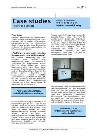 ePortfolio & Identität, Edition 2010 Seite [31]
© Copyright 2010, Mark Buzinkay, www.buzinkay.net
Case studies
ePortfolio Einsatz
Andreas Schmidbauer:
ePortfolios in der
Personalentwicklung
Zum Autor
Andreas Schmidbauer ist Management-
Trainee in der Raiffeisenlandesbank Ober-
österreich AG. Er studiert Informations-
management an der Leeds Metropolitan
University und verfasst seine Dissertation
im Bereich der Kompetenzdarstellung mit
Informationstechnologie.
ePortfolios in gewinnorientierten
Unternehmen – ein Widerspruch?
Die schnelle Weiterentwicklung des
Internets bringt laufend neue
Anwendungen hervor. Die tatsächliche
Verbreitung der Anwendungen kommt
aber in vielen Fällen den hohen
Erwartungen nicht nach. Einer dieser
neuartigen Anwendungen, dem ePortfolio,
wird im deutschsprachigen Raum in den
letzten Jahren besonders im
pädagogischen Bereich erhöhte
Aufmerksamkeit geschenkt. In den USA,
UK und Australien hat der ePortfolio-
Ansatz bereits eine jahrzehntelange
Tradition, auch dort hauptsächlich im
Schul- und Hochschulbereich.
Portfolio: zielgerichtete,
individuelle Datensammlungen
Bei der Implementierung von ePortfolios in
Unternehmen gibt es aber – egal wo auf
die Welt - nach wie vor mehr Visionen als
wirkliche Umsetzung. Aus diesem Grund
sollen in diesem Beitrag aus einer
Manager-Perspektive Gründe diskutiert
werden, warum ePortfolios im
unternehmerischen Kontext kaum eine
Chance haben können und gleichzeitig
aber auch skizziert werden, wie sie für
Unternehmen trotzdem eine sinnvolle
Rolle übernehmen könnten.
Vorweg noch eine kurze Abgrenzung. Der
Portfolio-Ansatz (ohne das ‚e’ für
‚elektronisch’) beschreibt individuelle
zielgerichtete Datensammlungen. Das
heißt, ein Einzelner sammelt Daten für
sich selbst und einen beliebigen Zweck.
Ein klassisches Beispiel wäre die
Sammlung von Daten für einen
umfassenden Lebenslauf, mit dem
Hintergrund, dass man sich jederzeit
schnell präsentieren kann.
Bei ePortfolios findet die Datensammlung
verständlicherweise auf elektronischem
Weg statt, und die Präsentation grund-
sätzlich über Webtechnologie. ePortfolios
sind also ‚individuelle zielgerichtete
elektronische Datensammlungen’. Aber
was macht nun – wie oben angedeutet -
ePortfolios in gewinnorientierten Unter-
nehmen konkret zu einem Widerspruch?
Problematisch im
Unternehmens-Kontext: die
Individualität
 