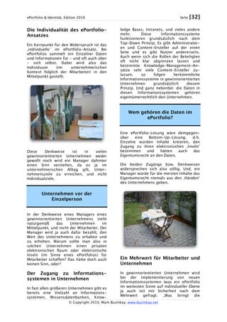 ePortfolio & Identität, Edition 2010 Seite [32]
© Copyright 2010, Mark Buzinkay, www.buzinkay.net
Die Individualität des ePortfolio-
Ansatzes
Ein Kernpunkt für den Widerspruch ist das
‚individuelle’ im ePortfolio-Ansatz. Bei
ePortfolios sammelt ein Einzelner Daten
und Informationen für – und oft auch über
- sich selbst. Dabei wird also das
Individuum (im unternehmerischen
Kontext folglich der Mitarbeiter) in den
Mittelpunkt gestellt.
Diese Denkweise ist in vielen
gewinnorientierten Unternehmen weder
gewollt noch wird ein Manager dahinter
einen Sinn verstehen, da es ja im
unternehmerischen Alltag gilt, Unter-
nehmensziele zu erreichen, und nicht
Individualziele.
Unternehmen vor der
Einzelperson
In der Denkweise eines Managers eines
gewinnorientierten Unternehmens steht
naturgemäß das Unternehmen im
Mittelpunkt, und nicht der Mitarbeiter. Der
Manager wird ja auch dafür bezahlt, den
Wert des Unternehmens zu erhalten und
zu erhöhen. Warum sollte man also in
solchen Unternehmen einen privaten
elektronischen Raum oder elektronische
Inseln (im Sinne eines ePortfolios) für
Mitarbeiter schaffen? Das hätte doch auch
keinen Sinn, oder?
Der Zugang zu Informations-
systemen in Unternehmen
In fast allen größeren Unternehmen gibt es
bereits eine Vielzahl an Informations-
systemen, Wissensdatenbanken, Know-
ledge Bases, Intranets, und vieles andere
mehr. Diese Informationssysteme
funktionieren grundsätzlich nach dem
Top-Down Prinzip. Es gibt Administrator-
en und Content-Ersteller auf der einen
Seite und es gibt Nutzer andererseits.
Auch wenn sich die Rollen der Beteiligten
oft nicht klar abgrenzen lassen und
bestimmte Knowledge-Management-An-
sätze sehr viele Content-Ersteller zu-
lassen, so folgen herkömmliche
Informationssysteme in gewinnorientierten
Unternehmen grundsätzlich diesem
Prinzip. Und ganz nebenbei: die Daten in
diesen Informationssystemen gehören
eigentümerrechtlich den Unternehmen.
Wem gehören die Daten im
ePortfolio?
Eine ePortfolio-Lösung wäre demgegen-
über eine Bottom-Up-Lösung, d.h.
Einzelne würden Inhalte kreieren, den
Zugang zu ihren elektronischen ‚Inseln’
bestimmen und hätten auch das
Eigentumsrecht an den Daten.
Die beiden Zugänge bzw. Denkweisen
widersprechen sich also völlig. Und, ein
Manager würde für die meisten Inhalte das
Eigentumsrecht niemals aus den ‚Händen’
des Unternehmens geben.
Ein Mehrwert für Mitarbeiter und
Unternehmen
In gewinnorientierten Unternehmen wird
bei der Implementierung von neuen
Informationssystemen (was ein ePortfolio
im weitesten Sinne auf individueller Ebene
ja auch ist) mit Sicherheit nach dem
Mehrwert gefragt. „Was bringt die
 
