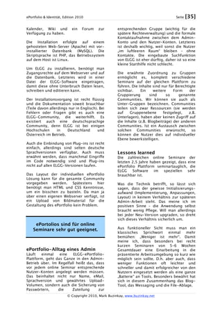 ePortfolio & Identität, Edition 2010 Seite [35]
© Copyright 2010, Mark Buzinkay, www.buzinkay.net
Kalender, Wiki und ein Forum zur
Verfügung zu haben.
Die Installation erfolgte auf einem
gehosteten Web-Server (Apache) mit vor-
installierter Datenbank (MySQL). Die
Skriptsprache ist PHP, das Betriebssystem
auf dem Host ist Linux.
Um ELGG zu installieren, benötigt man
Zugangsrechte auf dem Webserver und auf
die Datenbank. Letzteres wird in einer
Datei der ELGG-Software eingetragen,
damit diese ohne Unterbruch Daten lesen,
schreiben und editieren kann.
Der Installationsvorgang ist recht flüssig
und die Dokumentation soweit brauchbar
(Teile davon allerdings nur in Englisch). Bei
Fehlern oder Fragen gibt es auch eine
ELGG-Community, die weiterhilft. Es
existiert auch eine deutschsprachige
Community, denn ELGG ist bei einigen
Hochschulen in Deutschland und
Österreich im Betrieb.
Auch die Einbindung von Plug-ins ist recht
einfach, allerdings sind selten deutsche
Sprachversionen verfügbar. Auch muss
erwähnt werden, dass manchmal Eingriffe
im Code notwendig sind und Plug-ins
nicht auf allen ELGG-Versionen laufen.
Das Layout der individuellen ePortfolio
Lösung kann für die gesamte Community
vorgegeben werden. Spätestens hier
benötigt man HTML und CSS Kenntnisse,
um ein bisschen zu basteln. Da man ja
über einen eigenen Webserver verfügt, ist
ein Upload von Bildmaterial für die
Gestaltung des ePortfolio kein Problem.
ePortolios sind für online
Seminare sehr gut geeignet.
ePortfolio-Alltag eines Admin
Läuft einmal eine ELGG-ePortfolio-
Plattform, geht das Ganze in den Admin-
Betrieb über. Im Regelfall heißt das, dass
vor jedem online Seminar entsprechende
Nutzer-Konten angelegt werden müssen.
Das beinhaltet nicht nur Name, eMail,
Sprachversion und gewährtes Upload-
Volumen, sondern auch die Sicherung von
Passwörtern, die Zuteilung zur
entsprechenden Gruppe (wichtig für die
spätere Rechteverwaltung) und die formale
Kontaktaufnahme zwischen dem Admin-
Konto und den Nutzer-Konten. Letzteres
ist deshalb wichtig, weil sonst die Nutzer
„im luftleeren Raum“ bleiben – ohne
Kontakte. Die eingebaute Suchfunktion
von ELGG ist eher dürftig, daher ist so eine
kleine Starthilfe nicht schlecht.
Die erwähnte Zuordnung zu Gruppen
ermöglicht es, komplett verschiedene
Seminare auf der gleichen Plattform zu
führen. Die Inhalte sind nur für Berechtigte
sichtbar. Ein weitere Form der
Gruppierung sind so genannte
Communities. Wir können sie auch als
Unter-Gruppen bezeichnen. Communities
teilen sich zwar Ressourcen (sie werden
auf Gruppenebene festgelegt, z.B.
Unterlagen), haben aber keinen Zugriff auf
die Inhalte (z.B. Blogbeiträge) der anderen
Communities. Ist ein Austausch zwischen
solchen Communities erwünscht, so
können die Nutzer dies auf individueller
Ebene bewerkstelligen.
Lessons learned
Die zahlreichen online Seminare der
letzten 2,5 Jahre haben gezeigt, dass eine
ePortfolio Plattform seminartauglich, die
ELGG Software im speziellen sehr
brauchbar ist.
Was die Technik betrifft, so lässt sich
sagen, dass der gewisse Initialisierungs-
aufwand (Implementierung, Anpassungen,
Layout) in keinem Verhältnis zur späteren
Admin-Arbeit steht. Das meine ich im
positiven Sinne – die Anwendung selbst
braucht wenig Pflege. Will man allerdings
bei jeder Neu-Version upgraden, so dreht
sich dieses Verhältnis sicherlich um.
Aus funktioneller Sicht muss man ein
klassisches Sprichwort einmal mehr
bemühen: „Weniger ist mehr“. Damit
meine ich, dass besonders bei recht
kurzen Seminaren von 5-6 Wochen
Gesamtdauer eine Einarbeitung in die
präsentierte Arbeitsumgebung so kurz wie
möglich sein sollte. D.h. aber auch, dass
weniger Funktionen oft leichter und
schneller und damit erfolgreicher von den
Nutzern eingesetzt werden als eine ganze
„Batterie“ an Tools. Besonders bewährt hat
sich in diesem Zusammenhang das Blog-
Tool, das Messaging und die File-Ablage.
 