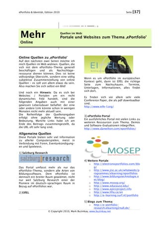 ePortfolio & Identität, Edition 2010 Seite [37]
© Copyright 2010, Mark Buzinkay, www.buzinkay.net
Mehr
Online
Quellen im Web:
Portale und Websites zum Thema ‚ePortfolio’
Online Quellen zu ‚ePortfolio’
Auf den nächsten zwei Seiten möchte ich
mich Quellen im Web widmen. Quellen, die
sich mit dem ePortfolio-Thema generell
beschäftigen und als Nachschlage-
ressource dienen können. Dies ist keine
vollständige Übersicht, sondern eine völlig
subjektive Zusammenstellung von online
Quellen – es soll von allem etwas da sein.
Also machen Sie sich selbst ein Bild!
Und noch ein Hinweis: Da es sich bei
Websites / Portalen um ein recht
dynamisches Feld handelt, sind die
folgenden Angaben auch mit einer
gewissen Lebensdauer behaftet: der eine
oder andere Link könnte schon in wenigen
Monaten nicht mehr aktuell sein.
Die Reihenfolge der Quellenangaben
erfolgt ohne jegliche Wertung oder
Bedeutung. Manche Links habe ich am
Ende des Beitrags zusammengestellt, da
die URL oft sehr lang sind.
Allgemeine Quellen
Diese Portale bieten sehr viel Information
zu allerlei Computerspielen, meist in
Verbindung mit Foren, Eventankündigung-
en und Spieletest.
1] Salzburg Research
Das Portal umfasst mehr als nur das
ePortfolio-Thema, sondern alle Arten von
Bildungssoftware. Dem ePortfolio ist
dennoch ein breiter Raum gewidmet, nicht
nur weil Salzburg Research einer der
Pioniere im deutsch-sprachigen Raum in
Bezug auf ePortfolios war.
2] ElfEL
Wenn es um ePortfolio im europäischen
Kontext geht, dann ist ElfEL die richtige
Seite zum Nachschauen. Termine,
Unterlagen, Informationen, alles findet
sich dort.
Es finden sich vor allem sehr viele
Conference Paper, die als pdf downloadbar
sind.
http://www.eife-l.org/
3] ePortfolio Portal
Ein ausführliches Portal mit vielen Links zu
weiteren Ressourcen zum Thema. Demos
und Software-Evaluationen inbegriffen.
http://www.danwilton.com/eportfolios/
4] Weitere Portale:
o http://electronicportfolios.com/blo
g/
o http://www.jisc.ac.uk/whatwedo/p
rogrammes/elearning/eportfolios
o http://www.bildungstechnologie.n
et/blog/
o http://www.mosep.org/
o http://www.educause.edu/
o http://www.epiccproject.info
o http://www.lifia.ca/en
o http://e-learning.surf.nl/portfolio
5] Blogs zum Thema:
o http://e-portfolio-
research.elearning2null.de/
 