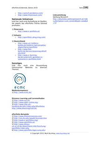 ePortfolio & Identität, Edition 2010 Seite [38]
© Copyright 2010, Mark Buzinkay, www.buzinkay.net
o http://sansch.wordpress.com/
o http://www.hilzensauer.com/
Nationale Initiativen
Und hier noch eine Aufstellung an Quellen,
die jeweils das ePortfolio-Thema national
promoten.
1] Österreich:
o http://www.e-portfolio.at/
2] Schweiz:
o http://eportfolio-phsg.ning.com/
3] Deutschland:
o http://www.uni-koblenz-
landau.de/koblenz/iwm/projekte/
abgeschlproj/eportfolio
o http://www.htw-
berlin.de/Service/eLearning/ePortf
olio.html
o http://www.e-learning-
bw.de/unterricht-gestalten/e-
szenarien/e-portfolios.html
Sonstiges
Und hier noch eine Ansammlung
interessanter Websites zu diversen
Themen.
Medienkompetenz:
1] http://www.ecmc.de/
Distance Learning und Lernmethoden
1] http://www.scil.ch/
2] http://www.eden-online.org/
3] http://www.zhw.uni-
hamburg.de/wiki/index.php/EPortfolios
http://www.elearning2null.de/
ePortfolio Beispiele:
1] http://www.efoliominnesota.com/
2] http://cte.jhu.edu/epweb/tourstart.htm
3] http://www.e-portfolios.org/
4] http://www.eportfolio.at/
5] http://www.donau-
uni.ac.at/de/department/imb/forschung/
eportfolio/index.php
6] http://www.eportfolio.lagcc.cuny.edu/
Linksammlung:
Salzburg Research:
http://edumedia.salzburgresearch.at/inde
x.php?option=com_content&task=view&id
=14
 