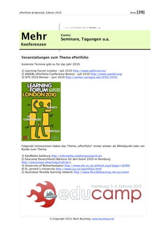ePortfolio & Identität, Edition 2010 Seite [39]
© Copyright 2010, Mark Buzinkay, www.buzinkay.net
Mehr
Konferenzen
Events:
Seminare, Tagungen u.a.
Veranstaltungen zum Thema ePortfolio
Konkrete Termine gibt es für das Jahr 2010:
1] Learning Forum London – Juli 2010 http://www.epforum.eu/
2] AAEEBL ePortfolio Conference Boston – Juli 2010 http://www.aaeebl.org/
3] ISTE 2010 Denver – Juni 2010 http://center.uoregon.edu/ISTE/2010/
Folgende Institutionen haben das Thema „ePortfolio“ immer wieder als Mittelpunkt oder am
Rande zum Thema:
1] EduMedia Salzburg http://edumedia.salzburgresearch.at/
2] Educamp Deutschland (Adresse für den Event 2010 in Hamburg:
http://educamps.elearning2null.de/)
3] University of Wolverhampton http://www.wlv.ac.uk/default.aspx?page=16960
4] St. Jerome’s University http://www.sju.ca/eportfolio.html
5] Australian flexible learning network http://www.flexiblelearning.net.au/event
 