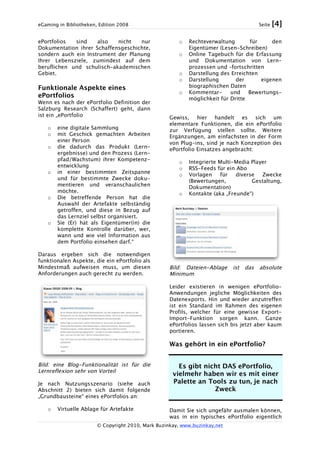 eGaming in Bibliotheken, Edition 2008 Seite [4]
© Copyright 2010, Mark Buzinkay, www.buzinkay.net
ePortfolios sind also nicht nur
Dokumentation ihrer Schaffensgeschichte,
sondern auch ein Instrument der Planung
Ihrer Lebensziele, zumindest auf dem
beruflichen und schulisch-akademischen
Gebiet.
Funktionale Aspekte eines
ePortfolios
Wenn es nach der ePortfolio Definition der
Salzburg Research (Schaffert) geht, dann
ist ein „ePortfolio
o eine digitale Sammlung
o mit Geschick gemachten Arbeiten
einer Person
o die dadurch das Produkt (Lern-
ergebnisse) und den Prozess (Lern-
pfad/Wachstum) ihrer Kompetenz-
entwicklung
o in einer bestimmten Zeitspanne
und für bestimmte Zwecke doku-
mentieren und veranschaulichen
möchte.
o Die betreffende Person hat die
Auswahl der Artefakte selbständig
getroffen, und diese in Bezug auf
das Lernziel selbst organisiert.
o Sie (Er) hat als Eigentümer(in) die
komplette Kontrolle darüber, wer,
wann und wie viel Information aus
dem Portfolio einsehen darf.“
Daraus ergeben sich die notwendigen
funktionalen Aspekte, die ein ePortfolio als
Mindestmaß aufweisen muss, um diesen
Anforderungen auch gerecht zu werden.
Bild: eine Blog-Funktionalität ist für die
Lernreflexion sehr von Vorteil
Je nach Nutzungsszenario (siehe auch
Abschnitt 2) bieten sich damit folgende
„Grundbausteine“ eines ePortfolios an:
o Virtuelle Ablage für Artefakte
o Rechteverwaltung für den
Eigentümer (Lesen-Schreiben)
o Online Tagebuch für die Erfassung
und Dokumentation von Lern-
prozessen und –fortschritten
o Darstellung des Erreichten
o Darstellung der eigenen
biographischen Daten
o Kommentar- und Bewertungs-
möglichkeit für Dritte
Gewiss, hier handelt es sich um
elementare Funktionen, die ein ePortfolio
zur Verfügung stellen sollte. Weitere
Ergänzungen, am einfachsten in der Form
von Plug-ins, sind je nach Konzeption des
ePortfolio Einsatzes angebracht:
o Integrierte Multi-Media Player
o RSS-Feeds für ein Abo
o Vorlagen für diverse Zwecke
(Bewertungen, Gestaltung,
Dokumentation)
o Kontakte (aka „Freunde“)
Bild: Dateien-Ablage ist das absolute
Minimum
Leider existieren in wenigen ePortfolio-
Anwendungen jegliche Möglichkeiten des
Datenexports. Hin und wieder anzutreffen
ist ein Standard im Rahmen des eigenen
Profils, welcher für eine gewisse Export-
Import-Funktion sorgen kann. Ganze
ePortfolios lassen sich bis jetzt aber kaum
portieren.
Was gehört in ein ePortfolio?
Es gibt nicht DAS ePortfolio,
vielmehr haben wir es mit einer
Palette an Tools zu tun, je nach
Zweck
Damit Sie sich ungefähr ausmalen können,
was in ein typisches ePortfolio eigentlich
 