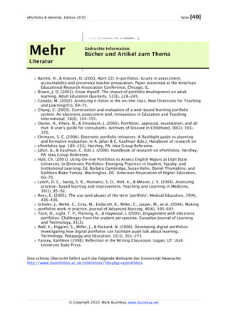ePortfolio & Identität, Edition 2010 Seite [40]
© Copyright 2010, Mark Buzinkay, www.buzinkay.net
Mehr
Literatur
Gedruckte Information:
Bücher und Artikel zum Thema
o Barrett, H., & Knezek, D. (2003, April 22). E-portfolios: Issues in assessment,
accountability and preservice teacher preparation. Paper presented at the American
Educational Research Association Conference, Chicago, IL.
o Brown, J. O. (2002). Know thyself: The impact of portfolio development on adult
learning. Adult Education Quarterly, 52(3), 228-245.
o Canada, M. (2002). Assessing e-folios in the on-line class. New Directions for Teaching
and Learning(91), 69-75.
o Chang, C. (2001). Construction and evaluation of a web-based learning portfolio
system: An electronic assessment tool. Innovations in Education and Teaching
International, 38(2), 144-155.
o Davies, H., Khera, N., & Stroobant, J. (2005). Portfolios, appraisal, revalidation, and all
that: A user's guide for consultants. Archives of Disease in Childhood, 90(2), 165-
170.
o Ehrmann, S. C. (2006). Electronic portfolio initiatives: A flashlight guide to planning
and formative evaluation. In A. Jafari & C. Kaufman (Eds.), Handbook of research on
o ePortfolios (pp. 180-193). Hershey, PA: Idea Group Reference.
o Jafari, A., & Kaufman, C. (Eds.). (2006). Handbook of research on ePortfolios. Hershey,
PA: Idea Group Reference.
o Hult, Ch. (2001). Using On-line Portfolios to Assess English Majors at Utah State
University. In Electronic Portfolios: Emerging Practices in Student, Faculty, and
Institutional Learning. Ed. Barbara Cambridge, Susan Kahn, Daniel Thompkins, and
Kathleen Blake Yancey. Washington, DC: American Association of Higher Education,
60-70.
o Lynch, D. C., Swing, S. R., Horowitz, S. D., Holt, K., & Messer, J. V. (2004). Assessing
practice- based learning and improvement. Teaching and Learning in Medicine,
16(1), 85-92.
o Rees, C. (2005). The use (and abuse) of the term 'portfolio'. Medical Education, 39(4),
436-436.
o Scholes, J., Webb, C., Gray, M., Endacott, R., Miller, C., Jasper, M., et al. (2004). Making
o portfolios work in practice. Journal of Advanced Nursing, 46(6), 595-603.
o Tosh, D., Light, T. P., Fleming, K., & Haywood, J. (2005). Engagement with electronic
portfolios: Challenges from the student perspective. Canadian Journal of Learning
and Technology, 31(3).
o Wall, K., Higgins, S., Miller, J., & Packard, N. (2006). Developing digital portfolios:
Investigating how digital portfolios can facilitate pupil talk about learning.
Technology, Pedagogy and Education, 15(3), 261-273.
o Yancey, Kathleen (1998). Reflection in the Writing Classroom. Logan, UT: Utah
University State Press.
Eine schöne Übersicht liefert auch die folgende Webseite der Universität Newcastle:
http://www.eportfolios.ac.uk/references/?display=eportfolios
 