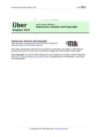 ePortfolio & Identität, Edition 2010 Seite [41]
© Copyright 2010, Mark Buzinkay, www.buzinkay.net
Über
Ratgeber 2010
noch ein paar Notizen:
Impressum, Kontakt und Copyright
Impressum, Kontakt und Copyright
Mark Buzinkay, Grabenweg 4b, 6850 Dornbirn, Österreich
www.buzinkay.net office@buzinkay.net
Bei Fragen, Anregungen oder Wünschen wenden Sie sich bitte unter obiger e-Mail Adresse
direkt an den Autor. Er wird sich so schnell wie möglich bei Ihnen melden. Vielen Dank!
Zum Copyright: Sie können dieses Dokument unter Angabe des Urhebers und der folgenden
URL (http://www.buzinkay.net/eportfolio.html ) als Quelle gerne vervielfältigen, ausdrucken
und weitergeben.
 