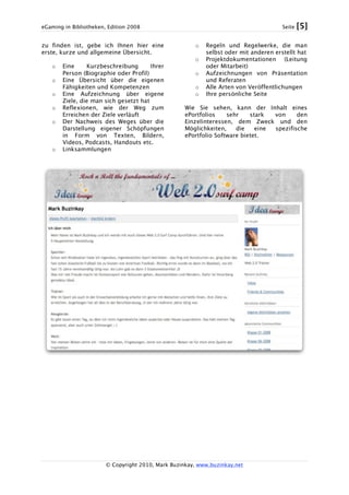 eGaming in Bibliotheken, Edition 2008 Seite [5]
© Copyright 2010, Mark Buzinkay, www.buzinkay.net
zu finden ist, gebe ich Ihnen hier eine
erste, kurze und allgemeine Übersicht.
o Eine Kurzbeschreibung Ihrer
Person (Biographie oder Profil)
o Eine Übersicht über die eigenen
Fähigkeiten und Kompetenzen
o Eine Aufzeichnung über eigene
Ziele, die man sich gesetzt hat
o Reflexionen, wie der Weg zum
Erreichen der Ziele verläuft
o Der Nachweis des Weges über die
Darstellung eigener Schöpfungen
in Form von Texten, Bildern,
Videos, Podcasts, Handouts etc.
o Linksammlungen
o Regeln und Regelwerke, die man
selbst oder mit anderen erstellt hat
o Projektdokumentationen (Leitung
oder Mitarbeit)
o Aufzeichnungen von Präsentation
und Referaten
o Alle Arten von Veröffentlichungen
o Ihre persönliche Seite
Wie Sie sehen, kann der Inhalt eines
ePortfolios sehr stark von den
Einzelinteressen, dem Zweck und den
Möglichkeiten, die eine spezifische
ePortfolio Software bietet.
 