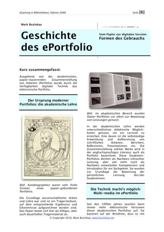 eGaming in Bibliotheken, Edition 2008 Seite [6]
© Copyright 2010, Mark Buzinkay, www.buzinkay.net
Mark Buzinkay
Geschichte
des ePortfolio
Vom Papier zur digitalen Version:
Formen des Gebrauchs
Kurz zusammengefasst:
Ausgehend von der akademischen,
papier-basierenden Zusammenstellung
von Arbeiten (Portfolio) wurde durch die
Verfügbarkeit digitaler Technik das
elektronische Portfolio.
Der Ursprung moderner
Portfolios: die akademische Lehre
Bild: Autobiographien waren sehr frühe
Formen eines papier-gebundenen
Portfolios.
Die Grundlage wissenschaftlicher Arbeit
und Lehre war und ist ein Trägermedium,
auf dem entsprechende Ergebnisse und
Erkenntnisse aufgezeichnet worden sind.
Das Papier bietet sich hier als billiges, aber
auch dauerhaftes Trägermaterial an.
Bild: im akademischen Bereich wurden
Papier-Portfolios vor allem zur Bewertung
von Leistungen genutzt.
In der akademischen Lehre werden
unterschiedlichste didaktische Möglich-
keiten genutzt, um ein Lernziel zu
erreichen. Eine davon ist die selbständige
Entwicklung und Aufbereitung von
schriftlichen Arbeiten, Berichten,
Reflexionen, Präsentationen etc. Die
Zusammenstellung solcher Werke wird in
der englischsprachigen Literatur auch als
Portfolio bezeichnet. Diese Studenten-
Portfolios dienten als Nachweis erbrachter
Leistung, aber viel mehr noch als
Nachweis entwickelter Kompetenzen und
Verständnis für ein Sachgebiet. Sie wurden
zur Grundlage der Bewertung der
persönlichen Leistung des/der
StudentInnen.
Die Technik macht’s möglich:
Multi-media im ePortfolio
Seit den 1990er Jahren tauchen dann
immer mehr elektronische Versionen
dieser akademischen Portfolios auf. Sie
basieren auf der Annahme, dass es mit
 