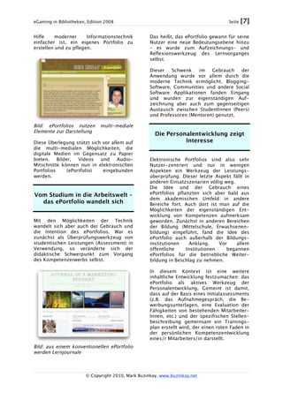 eGaming in Bibliotheken, Edition 2008 Seite [7]
© Copyright 2010, Mark Buzinkay, www.buzinkay.net
Hilfe moderner Informationstechnik
einfacher ist, ein eigenes Portfolio zu
erstellen und zu pflegen.
Bild: ePortfolios nutzen multi-mediale
Elemente zur Darstellung
Diese Überlegung stützt sich vor allem auf
die multi-medialen Möglichkeiten, die
digitale Medien im Gegensatz zu Papier
bieten. Bilder, Videos und Audio-
Mitschnitte können nun in elektronischen
Portfolios (ePortfolio) eingebunden
werden.
Vom Studium in die Arbeitswelt –
das ePortfolio wandelt sich
Mit den Möglichkeiten der Technik
wandelt sich aber auch der Gebrauch und
die Intention des ePortfolios. War es
zunächst als Überprüfungswerkzeug von
studentischen Leistungen (Assessment) in
Verwendung, so veränderte sich der
didaktische Schwerpunkt zum Vorgang
des Kompetenzerwerbs selbst.
Bild: aus einem konventionellen ePortfolio
werden Lernjournale
Das heißt, das ePortfolio gewann für seine
Nutzer eine neue Bedeutungsebene hinzu
– es wurde zum Aufzeichnungs- und
Reflexionswerkzeug des Lernvorganges
selbst.
Dieser Schwenk im Gebrauch der
Anwendung wurde vor allem durch die
moderne Technik ermöglicht. Blogging-
Software, Communities und andere Social
Software Applikationen fanden Eingang
und wurden zur eigenständigen Auf-
zeichnung aber auch zum gegenseitigen
Austausch zwischen StudentInnen (Peers)
und Professoren (Mentoren) genutzt.
Die Personalentwicklung zeigt
Interesse
Elektronische Portfolios sind also sehr
Nutzer-zentriert und nur in wenigen
Aspekten ein Werkzeug der Leistungs-
überprüfung. Dieser letzte Aspekt fällt in
anderen Einsatzszenarien völlig weg.
Die Idee und der Gebrauch eines
ePortfolios pflanzten sich aber bald aus
dem akademischen Umfeld in andere
Bereiche fort. Auch dort ist man auf die
Möglichkeiten der eigenständigen Ent-
wicklung von Kompetenzen aufmerksam
geworden. Zunächst in anderen Bereichen
der Bildung (Mittelschule, Erwachsenen-
bildung) eingeführt, fand die Idee des
ePortfolio auch außerhalb der Bildungs-
institutionen Anklang. Vor allem
öffentliche Institutionen begannen
ePortfolios für die betriebliche Weiter-
bildung in Beschlag zu nehmen.
In diesem Kontext ist eine weitere
inhaltliche Entwicklung festzumachen: das
ePortfolio als aktives Werkzeug der
Personalentwicklung. Gemeint ist damit,
dass auf der Basis eines Initialassessments
(z.B. das Aufnahmegespräch, die Be-
werbungsunterlagen, eine Evaluation der
Fähigkeiten von bestehenden Mitarbeiter-
Innen, etc.) und der spezifischen Stellen-
beschreibung gemeinsam ein Trainings-
plan erstellt wird, der einen roten Faden in
der persönlichen Kompetenzentwicklung
eines/r Mitarbeiters/in darstellt.
 
