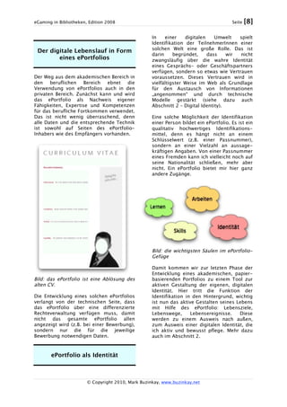 eGaming in Bibliotheken, Edition 2008 Seite [8]
© Copyright 2010, Mark Buzinkay, www.buzinkay.net
Der digitale Lebenslauf in Form
eines ePortfolios
Der Weg aus dem akademischen Bereich in
den beruflichen Bereich ebnet die
Verwendung von ePortfolios auch in den
privaten Bereich. Zunächst kann und wird
das ePortfolio als Nachweis eigener
Fähigkeiten, Expertise und Kompetenzen
für das berufliche Fortkommen verwendet.
Das ist nicht wenig überraschend, denn
alle Daten und die entsprechende Technik
ist sowohl auf Seiten des ePortfolio-
Inhabers wie des Empfängers vorhanden.
Bild: das ePortfolio ist eine Ablösung des
alten CV.
Die Entwicklung eines solchen ePortfolios
verlangt von der technischen Seite, dass
das ePortfolio über eine differenzierte
Rechteverwaltung verfügen muss, damit
nicht das gesamte ePortfolio allen
angezeigt wird (z.B. bei einer Bewerbung),
sondern nur die für die jeweilige
Bewerbung notwendigen Daten.
ePortfolio als Identität
In einer digitalen Umwelt spielt
Identifikation der TeilnehmerInnen einer
solchen Welt eine große Rolle. Das ist
darin begründet, dass wir nicht
zwangsläufig über die wahre Identität
eines Gesprächs- oder Geschäftspartners
verfügen, sondern so etwas wie Vertrauen
voraussetzen. Dieses Vertrauen wird in
vielfältigster Weise im Web als Grundlage
für den Austausch von Informationen
„angenommen“ und durch technische
Modelle gestärkt (siehe dazu auch
Abschnitt 2 – Digital Identity).
Eine solche Möglichkeit der Identifikation
einer Person bildet ein ePortfolio. Es ist ein
qualitativ hochwertiges Identifikations-
mittel, denn es hängt nicht an einem
Schlüsselwert (z.B. einer Passnummer),
sondern an einer Vielzahl an aussage-
kräftigen Angaben. Von einer Passnummer
eines Fremden kann ich vielleicht noch auf
seine Nationalität schließen, mehr aber
nicht. Ein ePortfolio bietet mir hier ganz
andere Zugänge.
Bild: die wichtigsten Säulen im ePortfolio-
Gefüge
Damit kommen wir zur letzten Phase der
Entwicklung eines akademischen, papier-
basierenden Portfolios zu einem Tool zur
aktiven Gestaltung der eigenen, digitalen
Identität. Hier tritt die Funktion der
Identifikation in den Hintergrund, wichtig
ist nun das aktive Gestalten seines Lebens
mit Hilfe des ePortfolio: Lebensziele,
Lebenswege, Lebensereignisse. Diese
werden zu einem Ausweis nach außen,
zum Ausweis einer digitalen Identität, die
ich aktiv und bewusst pflege. Mehr dazu
auch im Abschnitt 2.
 