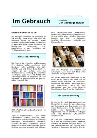 Im Gebrauch ePortfolio
Der vielfältige Nutzen
ePortfolio von Fall zu Fall
Der häufigste Einsatzfall für ePortfolios ist
die Bildung, ohne Frage. Die Idee des
Portfolios wurde in diesem Umfeld
geboren und weiterentwickelt. Dabei spielt
es kaum eine Rolle, ob es Teenagern der
Mittelschule, StudentInnen oder
Erwachsenen in der Fortbildung zur
Verfügung gestellt wird.
Fall 1: Die Sammlung
Die Formen, die ePortfolios und besonders
ihre Nutzung dabei annehmen, sind
allerdings sehr vielfältig. Eine sehr
einfache Art und Weise diese Tools zu
nutzen ist es, einfach eine Art
chronologische Sammlung des Erreichten
anzubieten. Dazu legen die Nutzer ihre
Arbeitsergebnisse im ePortfolio ab und
ergänzen sie gegebenenfalls mit persön-
lichen Kommentaren.
Bild: ePortfolio als Aufbewahrungsort von
Resultaten.
Typische Arbeitsergebnisse sind Texte
(Geschichten, Aufsätze, Gedichte, Inter-
pretationen, Seminararbeiten, Zusammen-
fassungen), Audio-Dateien (Musikauf-
nahmen, Vorträge, Reportagen), Video-
Dateien (Kurzfilme, Präsentationen, Video-
berichte, Demonstrationen) und Bildmat-
erial (Kunstfotographie, Beweismittel,
ergänzendes Material eines Berichts etc.).
Weitere Inhalte einer „simplen“ Sammlung
könnten sein: Links zu Webseiten,
Resultate (Benotungen, Feedback) und
Literaturlisten.
Bild: das Bewerten von Arbeiten und
Leistungen kann auch auf Basis eines
ePortfolio vollzogen werden.
Der Vorteil dieses Verfahrens liegt auf der
Hand: es ist zentral und doch für die
Inhaber immer verfügbar. Sie können ihre
Ergebnisse betrachten, weiterverarbeiten
und präsentieren. Auch für den
Betreuenden birgt dies einen besseren
Überblick und Zugriff auf die Ergebnisse.
Fall 2: Die Bewertung
Es liegt auf der Hand, dass es nunmehr ein
kleiner Schritt ist von der puren Sammlung
zur Bewertung der Ergebnisse ist. Ich
meine damit, dass es für die Mentoren ein
leichtes ist, basierend auf den
Ergebnissen, die im ePortfolio verfügbar
sind, eine Bewertung („Assessment“)
durchzuführen.
Im Falle des Assessments werden aber
nicht nur die Ergebnisse selbst bewertet,
sondern sie können lediglich einen Teil
der Gesamtbewertung der Leistung eines
Schülers / Studenten darstellen. Ein Mix
 
