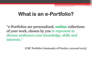 What is an e-Portfolio?
“e-Portfolios are personalized, online collections
of your work, chosen by you to represent to
diverse audiences your knowledge, skills and
interests.”
(UBC Portfolio Community of Practice, accessed 2013)