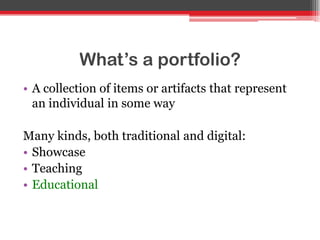 What’s a portfolio?
• A collection of items or artifacts that represent
an individual in some way
Many kinds, both traditional and digital:
• Showcase
• Teaching
• Educational