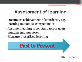 Assessment of learning
• Document achievement of standards, e.g.
learning outcomes, competencies
• Assume meaning is constant across users,
contexts and purposes
• Measure prescribed learning
(Barrett, 2007)