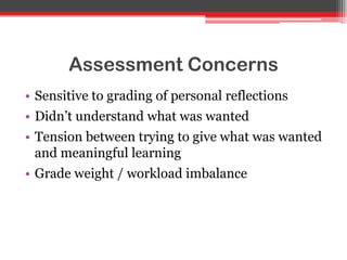 Assessment Concerns
• Sensitive to grading of personal reflections
• Didn‟t understand what was wanted
• Tension between trying to give what was wanted
and meaningful learning
• Grade weight / workload imbalance