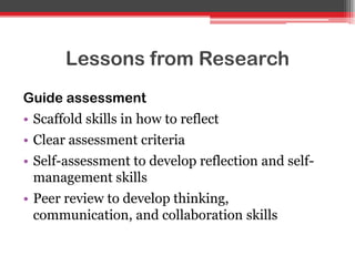 Lessons from Research
Guide assessment
• Scaffold skills in how to reflect
• Clear assessment criteria
• Self-assessment to develop reflection and self-
management skills
• Peer review to develop thinking,
communication, and collaboration skills