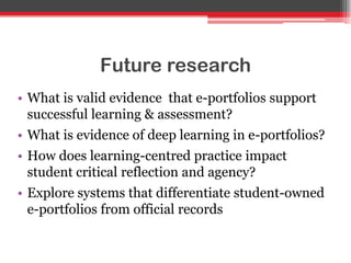 Future research
• What is valid evidence that e-portfolios support
successful learning & assessment?
• What is evidence of deep learning in e-portfolios?
• How does learning-centred practice impact
student critical reflection and agency?
• Explore systems that differentiate student-owned
e-portfolios from official records