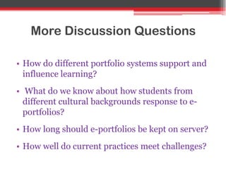 More Discussion Questions
• How do different portfolio systems support and
influence learning?
• What do we know about how students from
different cultural backgrounds response to e-
portfolios?
• How long should e-portfolios be kept on server?
• How well do current practices meet challenges?