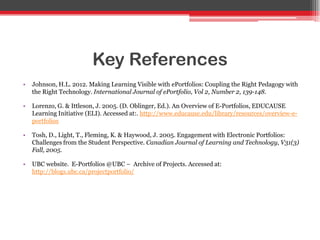 Key References
• Johnson, H.L. 2012. Making Learning Visible with ePortfolios: Coupling the Right Pedagogy with
the Right Technology. International Journal of ePortfolio, Vol 2, Number 2, 139-148.
• Lorenzo, G. & Ittleson, J. 2005. (D. Oblinger, Ed.). An Overview of E-Portfolios, EDUCAUSE
Learning Initiative (ELI). Accessed at:. http://www.educause.edu/library/resources/overview-e-
portfolios
• Tosh, D., Light, T., Fleming, K. & Haywood, J. 2005. Engagement with Electronic Portfolios:
Challenges from the Student Perspective. Canadian Journal of Learning and Technology, V31(3)
Fall, 2005.
• UBC website. E-Portfolios @UBC – Archive of Projects. Accessed at:
http://blogs.ubc.ca/projectportfolio/