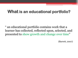What is an educational portfolio?
“ an educational portfolio contains work that a
learner has collected, reflected upon, selected, and
presented to show growth and change over time”
(Barrett, 2007)