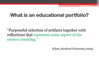 What is an educational portfolio?
“Purposeful selection of artifacts together with
reflections that represent some aspect of the
owner‟s learning.”
(Chen, Stanford University,2009)