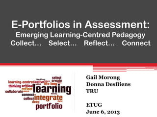 E-Portfolios in Assessment:
Emerging Learning-Centred Pedagogy
Collect… Select… Reflect… Connect
Gail Morong
Donna DesBiens
TRU
ETUG
June 6, 2013
 