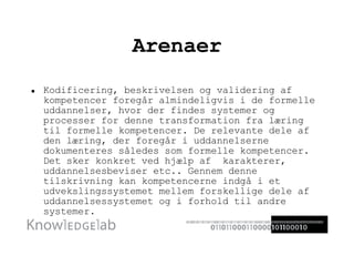 Arenaer Kodificering, beskrivelsen og validering af kompetencer foregår almindeligvis i de formelle uddannelser, hvor der findes systemer og processer for denne transformation fra læring til formelle kompetencer. De relevante dele af den læring, der foregår i uddannelserne dokumenteres således som formelle kompetencer. Det sker konkret ved hjælp af  karakterer, uddannelsesbeviser etc.. Gennem denne tilskrivning kan kompetencerne indgå i et udvekslingssystemet mellem forskellige dele af uddannelsessystemet og i forhold til andre systemer. 
