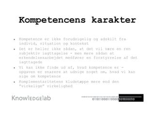 Kompetencens karakter Kompetence er ikke forudsigelig og adskilt fra individ, situation og kontekst Det er heller ikke sådan, at det vil være en ren subjektiv iagttagelse - men mere sådan at erkendelsesarbejdet medfører en forstyrrelse af det iagttagede Vi kan ikke finde ud af, hvad kompetence er - opgaven er snarere at udsige noget om, hvad vi kan sige om kompetence Komplementaritetens kludetæppe mere end den ”virkelige” virkelighed 