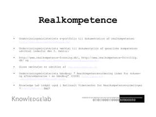 Realkompetence Undervisningsministeriets e-portfolio til dokumentation af realkompetencer http://www. minkompetencemappe . dk/ Undervisningsministeriets værktøj til dokumentation af generiske kompetencer udviklet indenfor den 3. Sektor: http://www.realkompetence-forening.dk/, http://www.realkompetence-frivillig. dk/ og  http://www. realkompetence-folkeoplysning . dk/ Disse værktøjer er udviklet af  www. knowledgelab . dk Undervisningsministeriets håndbog: ” Realkompetencevurdering inden for voksen- og efteruddannelse - en håndbog” (2008)  http://pub. uvm .dk/2008/rkvivoksen/index.html Knowledge Lab indgår også i Nationalt Videncenter for Realkompetencevurderinger ( http://www. nvr . nu/ ) 