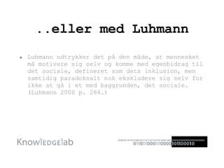 ..eller med Luhmann Luhmann udtrykker det på den måde, at mennesket må motivere sig selv og komme med egenbidrag til det sociale, defineret som dets inklusion, men samtidig paradoksalt nok ekskludere sig selv for ikke at gå i et med baggrunden, det sociale.  (Luhmann 2000 p. 264.) 