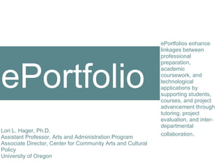 ortfolio ePortfolios enhance linkages between professional preparation, academic coursework, and technological applications by supporting students, courses, and project advancement through tutoring, project evaluation, and inter-departmental collaboration . Lori L. Hager, Ph.D. Assistant Professor, Arts and Administration Program Associate Director, Center for Community Arts and Cultural Policy University of Oregon year two : 2006-2007 ePortfolio 