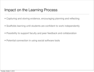 Impact on the Learning Process

       • Capturing and storing evidence, encouraging planning and reﬂecting


       • Scaffolds learning until students are conﬁdent to work independently


       • Possibility to support faculty and peer feedback and collaboration


       • Potential connection in using social software tools




Thursday, October 14, 2010
 