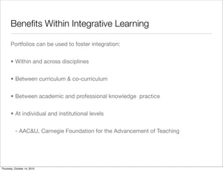 Beneﬁts Within Integrative Learning

       Portfolios can be used to foster integration:


       • Within and across disciplines


       • Between curriculum & co-curriculum


       • Between academic and professional knowledge practice


       • At individual and institutional levels


          - AAC&U, Carnegie Foundation for the Advancement of Teaching




Thursday, October 14, 2010
 