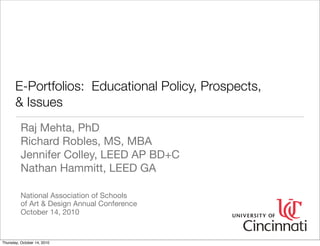 E-Portfolios: Educational Policy, Prospects,
       & Issues
          Raj Mehta, PhD
          Richard Robles, MS, MBA
          Jennifer Colley, LEED AP BD+C
          Nathan Hammitt, LEED GA

          National Association of Schools
          of Art & Design Annual Conference
          October 14, 2010


Thursday, October 14, 2010
 