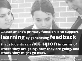 ...assessment’s primary function is to support
learning by generating feedback
that students can act upon in terms of
where they are going, how they are going, and
where they might go next.
http://ﬂickr.com/photos/torres21/   Directions for Assessment in New Zealand
 