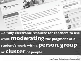 ...a fully electronic resource for teachers to use
whilemoderating the judgment of a
student's work with a person, group
or cluster of people.
                              http://myportfolio.school.nz/moderation/
 