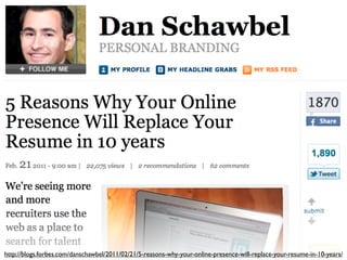 http://blogs.forbes.com/danschawbel/2011/02/21/5-reasons-why-your-online-presence-will-replace-your-resume-in-10-years/
 