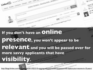 If you don’t have an                                 online
presence, you won’t appear to be
relevant and you will be passed over for
more savvy applicants that have
visibility.
http://blogs.forbes.com/danschawbel/2011/02/21/5-reasons-why-your-online-presence-will-replace-your-resume-in-10-years/
 