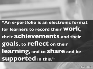 “An e-portfolio is an electronic format
for learners to record their work,
their achievements and their
goals, to reﬂect on their
learning, and to share and be
supported in this.”
                                    Banks, 2004
 