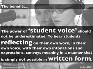 The beneﬁts...




The power of                        ‘student voice’
                                      should
not be underestimated. To hear students
reﬂecting on their own work, in their
own voice, with their own intonations and
expressions, conveys meaning in a manner that
is simply not possible in                 written form.
http://ﬂickr.com/photos/torres21/                     Ian Fox 2008
 