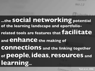 ...thesocial networking             potential
of the learning landscape and eportfolio-
related tools are features that   facilitate
and enhance the making of
connections and the linking together
of people, ideas, resources and
learning...
                                       Tosh et al., 2006
 